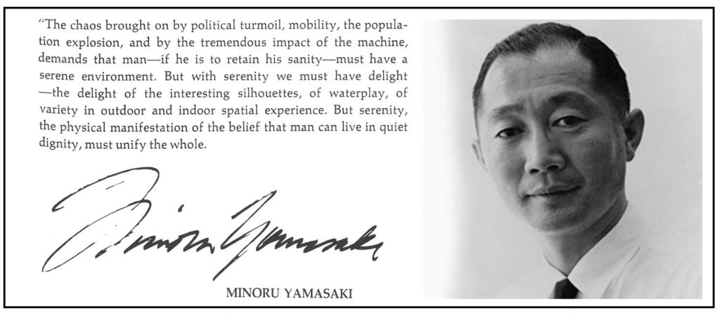 "The chaos brought on by political turmoil, by traffic, by the population explosion, and by the tremendous impact of the machine, demands that man -- if he is to retain his sanity -- must have a serene background. But with serenity we must have delight; the delight of interesting silhouettes, of waterplay, of variety in outdoor and indoor spatial experiences. But serenity -- physical manifestation of the belief that man can live in quiet dignity -- must unify the whole." Minoru Yamasaki, 1966